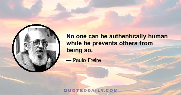 No one can be authentically human while he prevents others from being so.