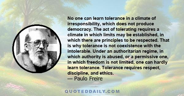 No one can learn tolerance in a climate of irresponsibility, which does not produce democracy. The act of tolerating requires a climate in which limits may be established, in which there are principles to be respected.