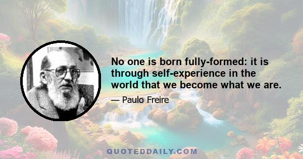 No one is born fully-formed: it is through self-experience in the world that we become what we are.