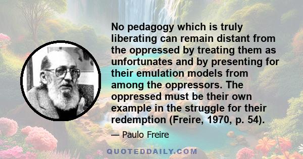 No pedagogy which is truly liberating can remain distant from the oppressed by treating them as unfortunates and by presenting for their emulation models from among the oppressors. The oppressed must be their own