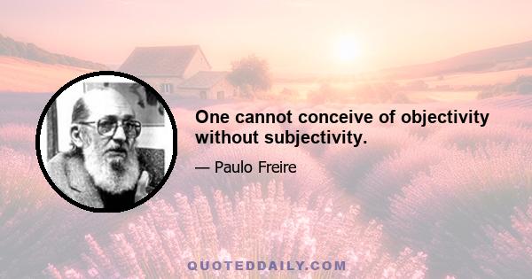 One cannot conceive of objectivity without subjectivity.