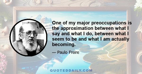 One of my major preoccupations is the approximation between what I say and what I do, between what I seem to be and what I am actually becoming.