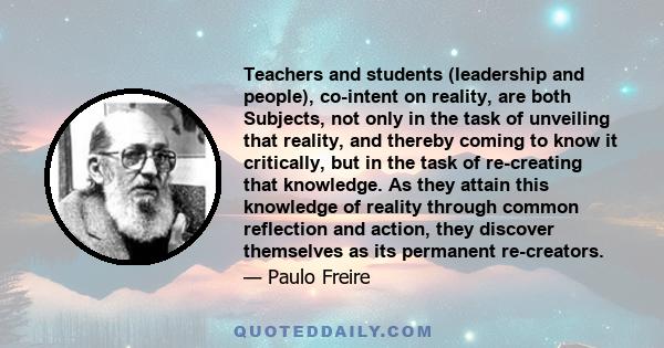 Teachers and students (leadership and people), co-intent on reality, are both Subjects, not only in the task of unveiling that reality, and thereby coming to know it critically, but in the task of re-creating that