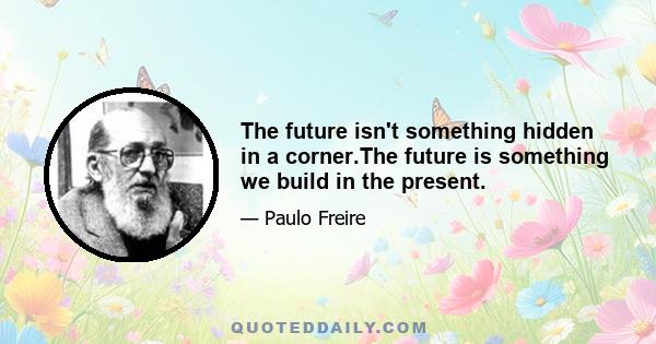 The future isn't something hidden in a corner.The future is something we build in the present.