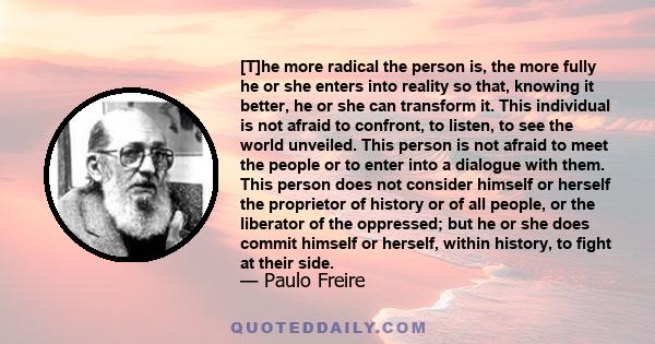 [T]he more radical the person is, the more fully he or she enters into reality so that, knowing it better, he or she can transform it. This individual is not afraid to confront, to listen, to see the world unveiled.