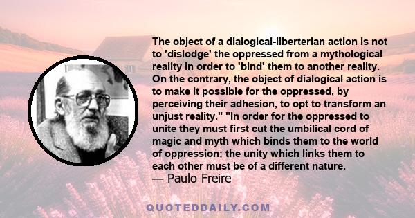 The object of a dialogical-liberterian action is not to 'dislodge' the oppressed from a mythological reality in order to 'bind' them to another reality. On the contrary, the object of dialogical action is to make it