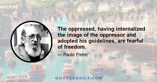 The oppressed, having internalized the image of the oppressor and adopted his guidelines, are fearful of freedom.