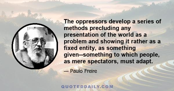 The oppressors develop a series of methods precluding any presentation of the world as a problem and showing it rather as a fixed entity, as something given--something to which people, as mere spectators, must adapt.