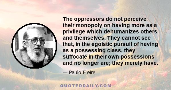 The oppressors do not perceive their monopoly on having more as a privilege which dehumanizes others and themselves. They cannot see that, in the egoistic pursuit of having as a possessing class, they suffocate in their 