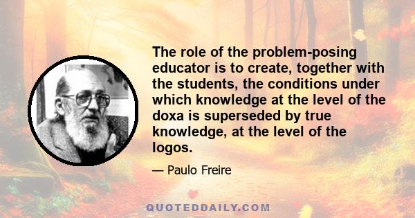 The role of the problem-posing educator is to create, together with the students, the conditions under which knowledge at the level of the doxa is superseded by true knowledge, at the level of the logos.