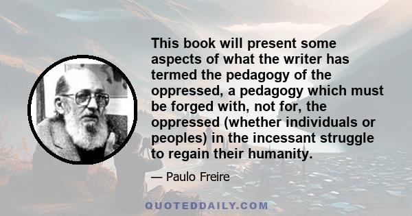 This book will present some aspects of what the writer has termed the pedagogy of the oppressed, a pedagogy which must be forged with, not for, the oppressed (whether individuals or peoples) in the incessant struggle to 