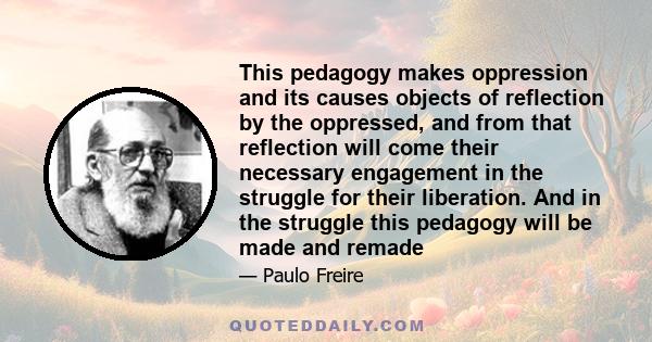 This pedagogy makes oppression and its causes objects of reflection by the oppressed, and from that reflection will come their necessary engagement in the struggle for their liberation. And in the struggle this pedagogy 