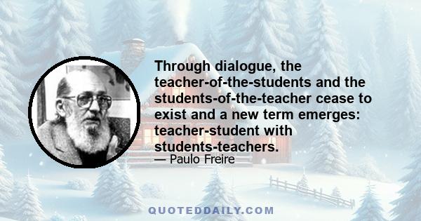 Through dialogue, the teacher-of-the-students and the students-of-the-teacher cease to exist and a new term emerges: teacher-student with students-teachers.