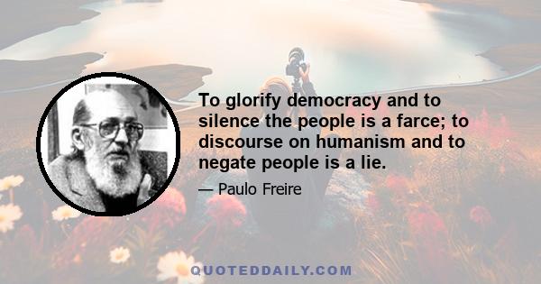 To glorify democracy and to silence the people is a farce; to discourse on humanism and to negate people is a lie.