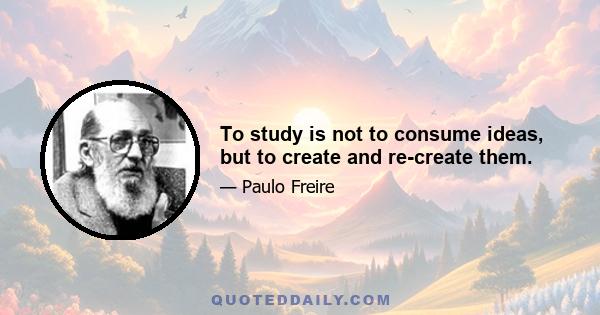 To study is not to consume ideas, but to create and re-create them.