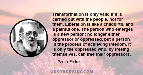 Transformation is only valid if it is carried out with the people, not for them. Liberation is like a childbirth, and a painful one. The person who emerges is a new person: no longer either oppressor or oppressed, but a 