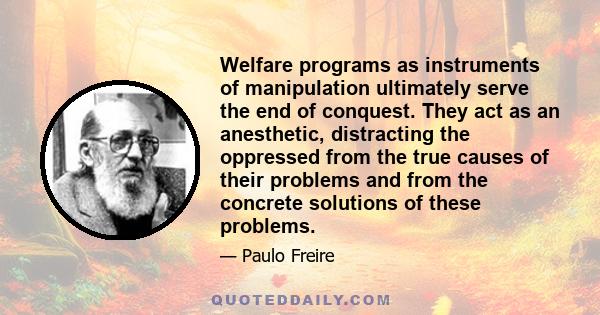 Welfare programs as instruments of manipulation ultimately serve the end of conquest. They act as an anesthetic, distracting the oppressed from the true causes of their problems and from the concrete solutions of these