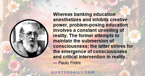 Whereas banking education anesthetizes and inhibits creative power, problem-posing education involves a constant unveiling of reality. The former attempts to maintain the submersion of consciousness; the latter strives