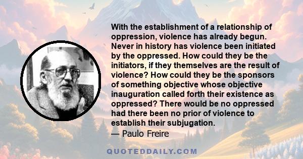 With the establishment of a relationship of oppression, violence has already begun. Never in history has violence been initiated by the oppressed. How could they be the initiators, if they themselves are the result of