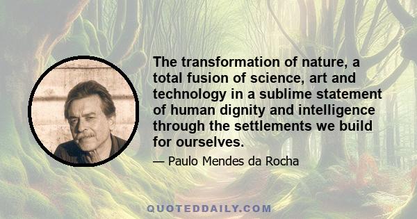 The transformation of nature, a total fusion of science, art and technology in a sublime statement of human dignity and intelligence through the settlements we build for ourselves.