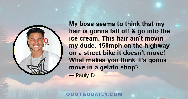 My boss seems to think that my hair is gonna fall off & go into the ice cream. This hair ain't movin' my dude. 150mph on the highway on a street bike it doesn't move! What makes you think it's gonna move in a gelato