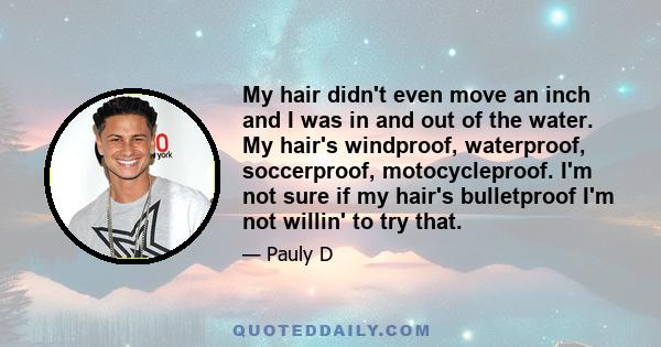 My hair didn't even move an inch and I was in and out of the water. My hair's windproof, waterproof, soccerproof, motocycleproof. I'm not sure if my hair's bulletproof I'm not willin' to try that.