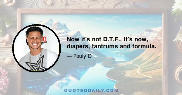 Now it's not D.T.F., It's now, diapers, tantrums and formula.