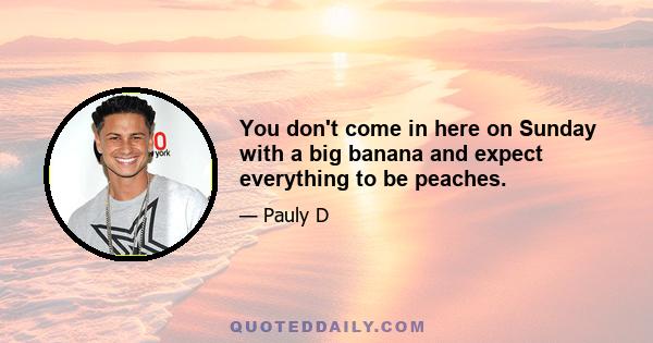 You don't come in here on Sunday with a big banana and expect everything to be peaches.