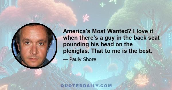 America's Most Wanted? I love it when there's a guy in the back seat pounding his head on the plexiglas. That to me is the best.