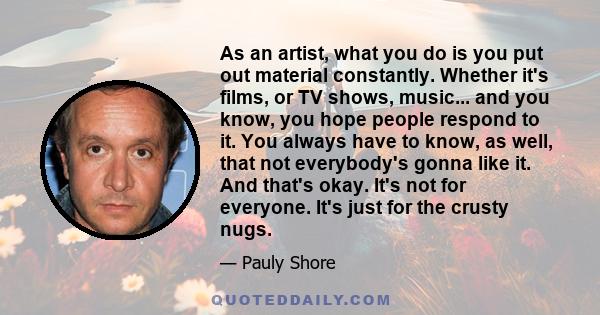 As an artist, what you do is you put out material constantly. Whether it's films, or TV shows, music... and you know, you hope people respond to it. You always have to know, as well, that not everybody's gonna like it.