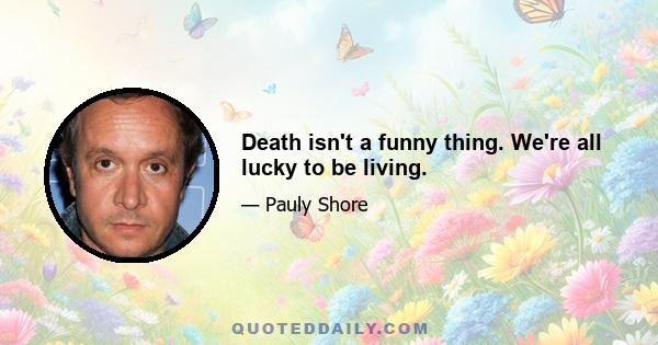 Death isn't a funny thing. We're all lucky to be living.