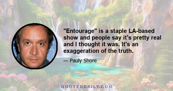 Entourage is a staple LA-based show and people say it's pretty real and I thought it was. It's an exaggeration of the truth.