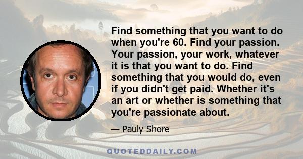 Find something that you want to do when you're 60. Find your passion. Your passion, your work, whatever it is that you want to do. Find something that you would do, even if you didn't get paid. Whether it's an art or