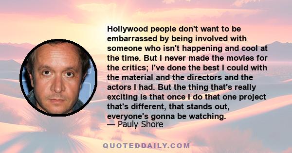 Hollywood people don't want to be embarrassed by being involved with someone who isn't happening and cool at the time. But I never made the movies for the critics; I've done the best I could with the material and the