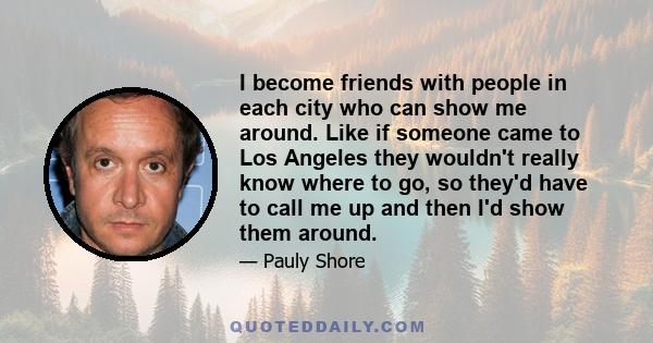 I become friends with people in each city who can show me around. Like if someone came to Los Angeles they wouldn't really know where to go, so they'd have to call me up and then I'd show them around.