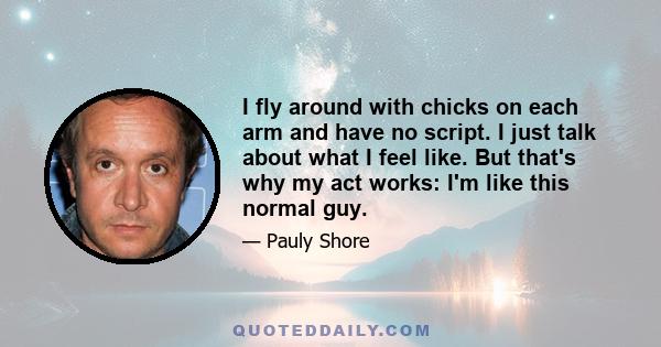 I fly around with chicks on each arm and have no script. I just talk about what I feel like. But that's why my act works: I'm like this normal guy.