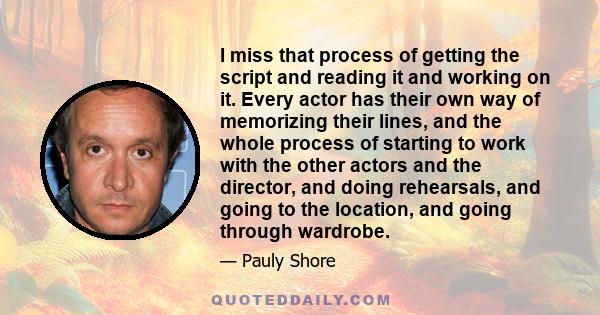 I miss that process of getting the script and reading it and working on it. Every actor has their own way of memorizing their lines, and the whole process of starting to work with the other actors and the director, and