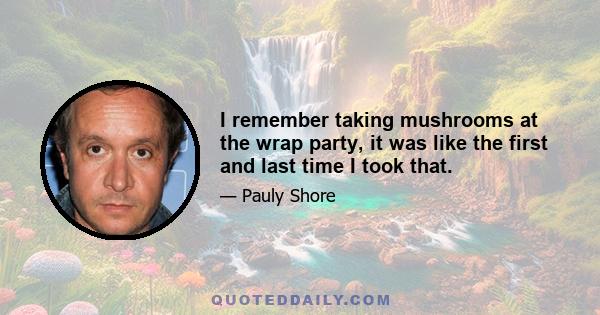 I remember taking mushrooms at the wrap party, it was like the first and last time I took that.