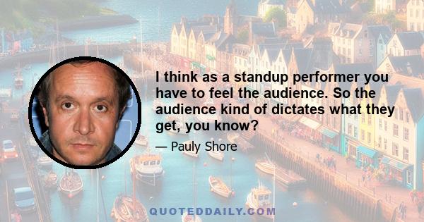 I think as a standup performer you have to feel the audience. So the audience kind of dictates what they get, you know?