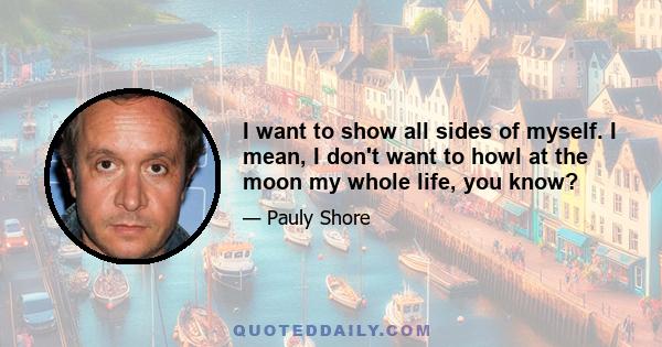 I want to show all sides of myself. I mean, I don't want to howl at the moon my whole life, you know?