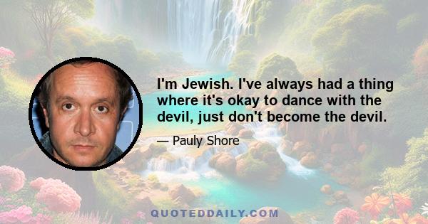 I'm Jewish. I've always had a thing where it's okay to dance with the devil, just don't become the devil.