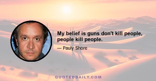 My belief is guns don't kill people, people kill people.