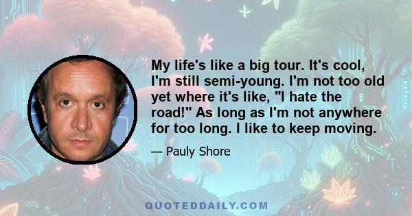 My life's like a big tour. It's cool, I'm still semi-young. I'm not too old yet where it's like, I hate the road! As long as I'm not anywhere for too long. I like to keep moving.