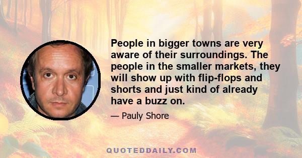 People in bigger towns are very aware of their surroundings. The people in the smaller markets, they will show up with flip-flops and shorts and just kind of already have a buzz on.