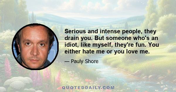 Serious and intense people, they drain you. But someone who's an idiot, like myself, they're fun. You either hate me or you love me.