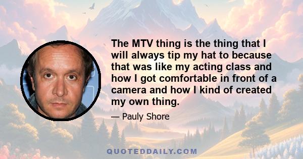 The MTV thing is the thing that I will always tip my hat to because that was like my acting class and how I got comfortable in front of a camera and how I kind of created my own thing.