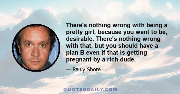 There's nothing wrong with being a pretty girl, because you want to be, desirable. There's nothing wrong with that, but you should have a plan B even if that is getting pregnant by a rich dude.