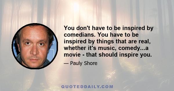 You don't have to be inspired by comedians. You have to be inspired by things that are real, whether it's music, comedy...a movie - that should inspire you.