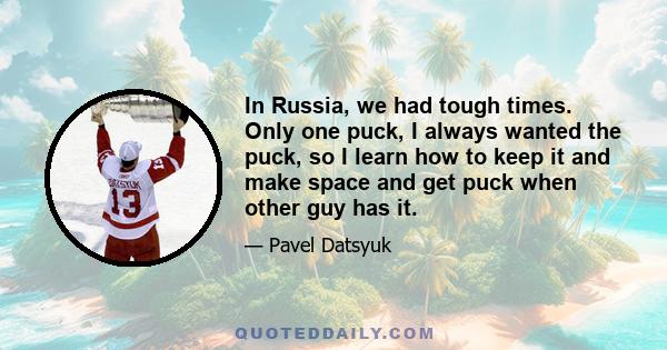 In Russia, we had tough times. Only one puck, I always wanted the puck, so I learn how to keep it and make space and get puck when other guy has it.