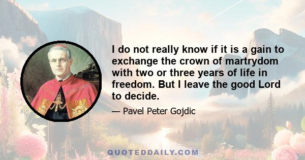 I do not really know if it is a gain to exchange the crown of martrydom with two or three years of life in freedom. But I leave the good Lord to decide.